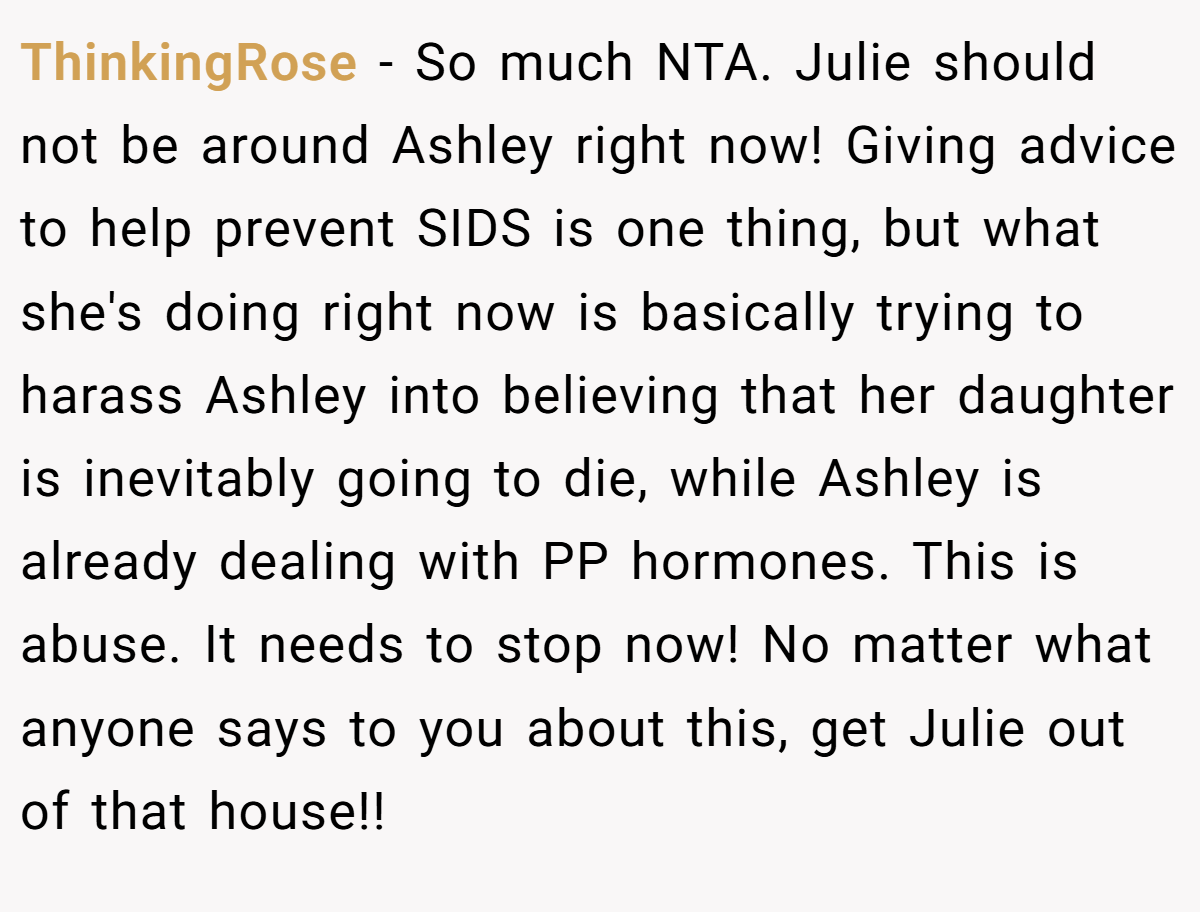 ThinkingRose − So much NTA. Julie should not be around Ashley right now! Giving advice to help prevent SIDS is one thing, but what she's doing right now is basically trying to harass Ashley into believing that her daughter is inevitably going to die, while Ashley is already dealing with PP hormones. This is abuse. It needs to stop now! No matter what anyone says to you about this, get Julie out of that house!!