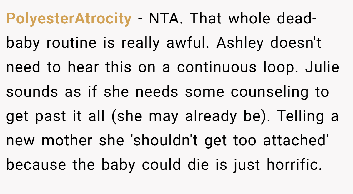 PolyesterAtrocity − NTA. That whole dead-baby routine is really awful. Ashley doesn't need to hear this on a continuous loop. Julie sounds as if she needs some counseling to get past it all (she may already be). Telling a new mother she 'shouldn't get too attached' because the baby could die is just horrific.