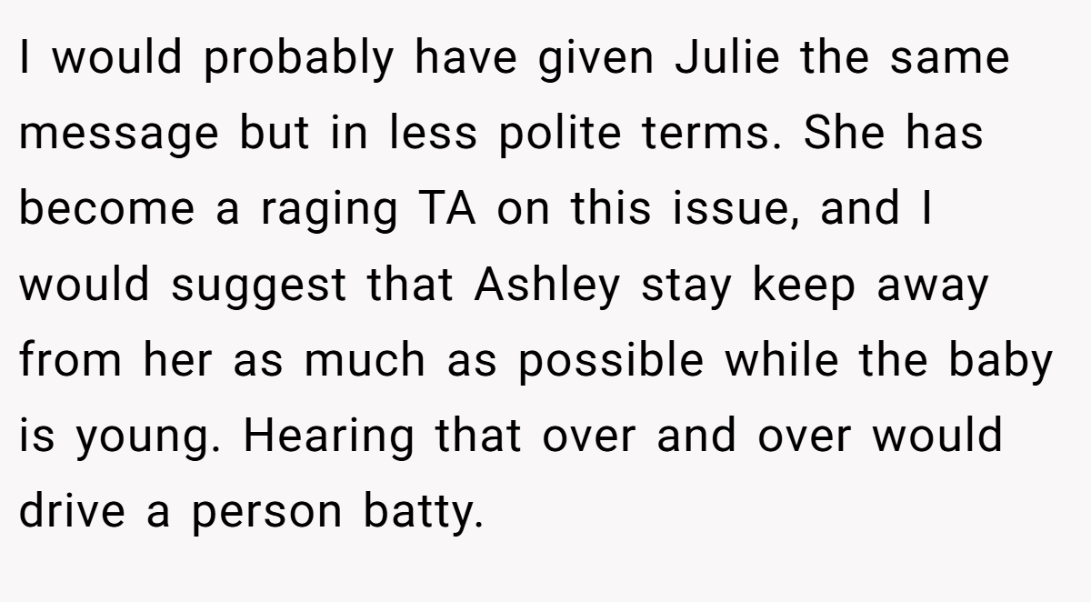 I would probably have given Julie the same message but in less polite terms. She has become a raging TA on this issue, and I would suggest that Ashley stay keep away from her as much as possible while the baby is young. Hearing that over and over would drive a person batty.