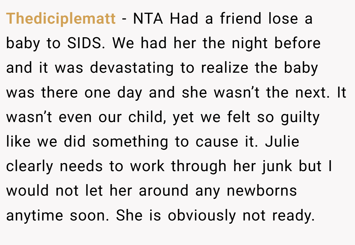 Thediciplematt − NTA Had a friend lose a baby to SIDS. We had her the night before and it was devastating to realize the baby was there one day and she wasn’t the next. It wasn’t even our child, yet we felt so guilty like we did something to cause it. Julie clearly needs to work through her junk but I would not let her around any newborns anytime soon. She is obviously not ready.