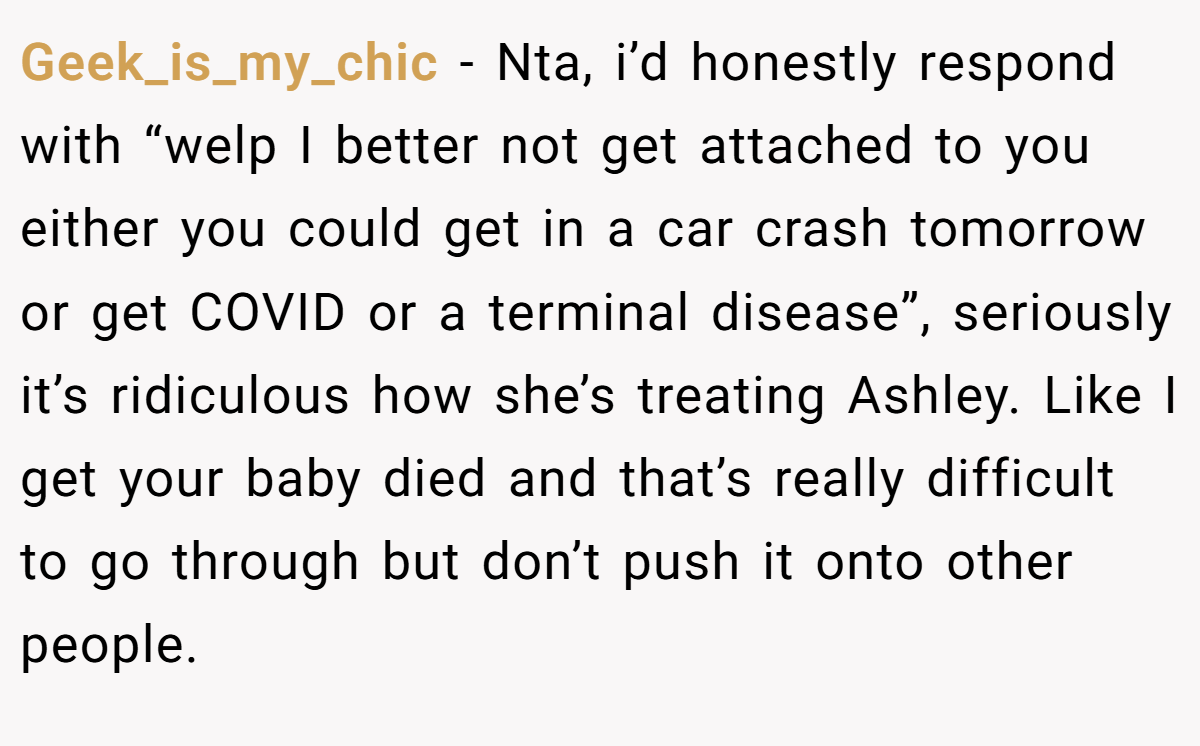 Geek_is_my_chic − Nta, i’d honestly respond with “welp I better not get attached to you either you could get in a car crash tomorrow or get COVID or a terminal disease”, seriously it’s ridiculous how she’s treating Ashley. Like I get your baby died and that’s really difficult to go through but don’t push it onto other people.