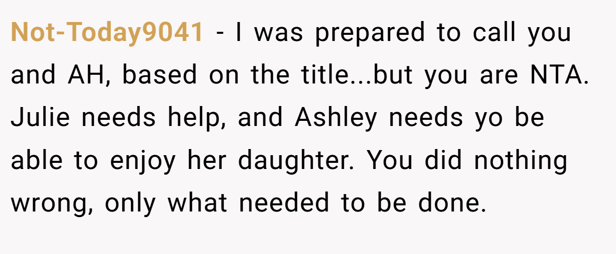 Not-Today9041 − I was prepared to call you and AH, based on the title...but you are NTA. Julie needs help, and Ashley needs yo be able to enjoy her daughter. You did nothing wrong, only what needed to be done.