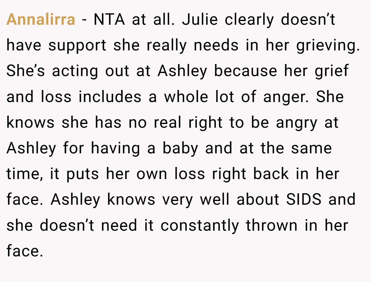 Annalirra − NTA at all. Julie clearly doesn’t have support she really needs in her grieving. She’s acting out at Ashley because her grief and loss includes a whole lot of anger. She knows she has no real right to be angry at Ashley for having a baby and at the same time, it puts her own loss right back in her face. Ashley knows very well about SIDS and she doesn’t need it constantly thrown in her face.