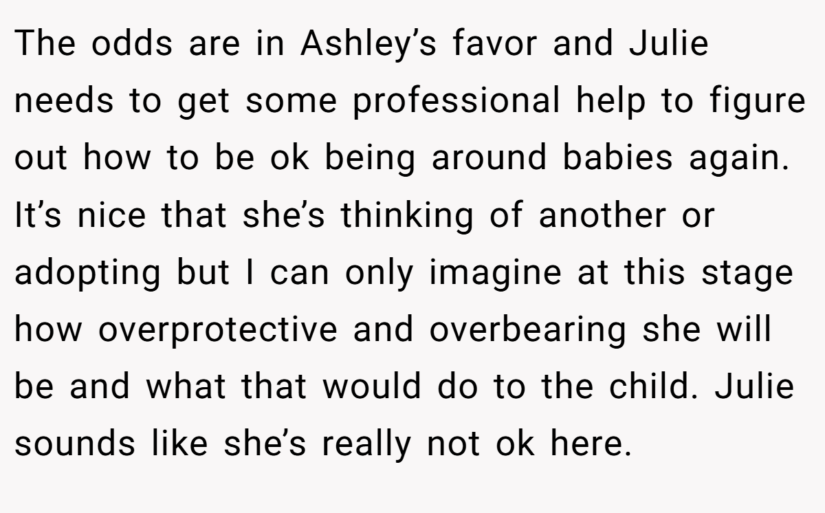 The odds are in Ashley’s favor and Julie needs to get some professional help to figure out how to be ok being around babies again. It’s nice that she’s thinking of another or adopting but I can only imagine at this stage how overprotective and overbearing she will be and what that would do to the child. Julie sounds like she’s really not ok here.