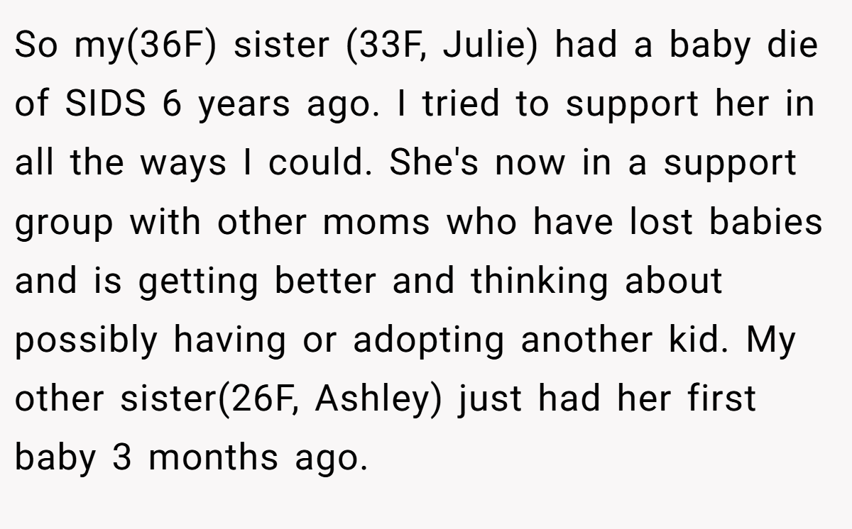 So my(36F) sister (33F, Julie) had a baby die of SIDS 6 years ago. I tried to support her in all the ways I could. She's now in a support group with other moms who have lost babies and is getting better and thinking about possibly having or adopting another kid. My other sister(26F, Ashley) just had her first baby 3 months ago.