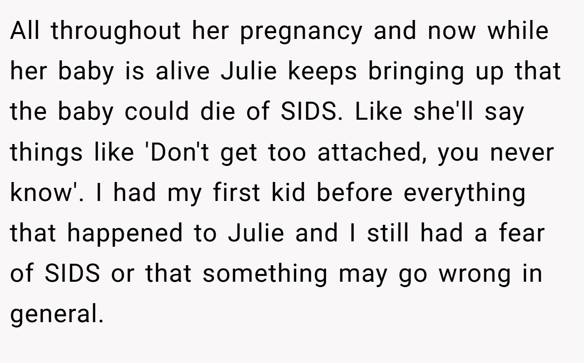 All throughout her pregnancy and now while her baby is alive Julie keeps bringing up that the baby could die of SIDS. Like she'll say things like 'Don't get too attached, you never know'. I had my first kid before everything that happened to Julie and I still had a fear of SIDS or that something may go wrong in general.