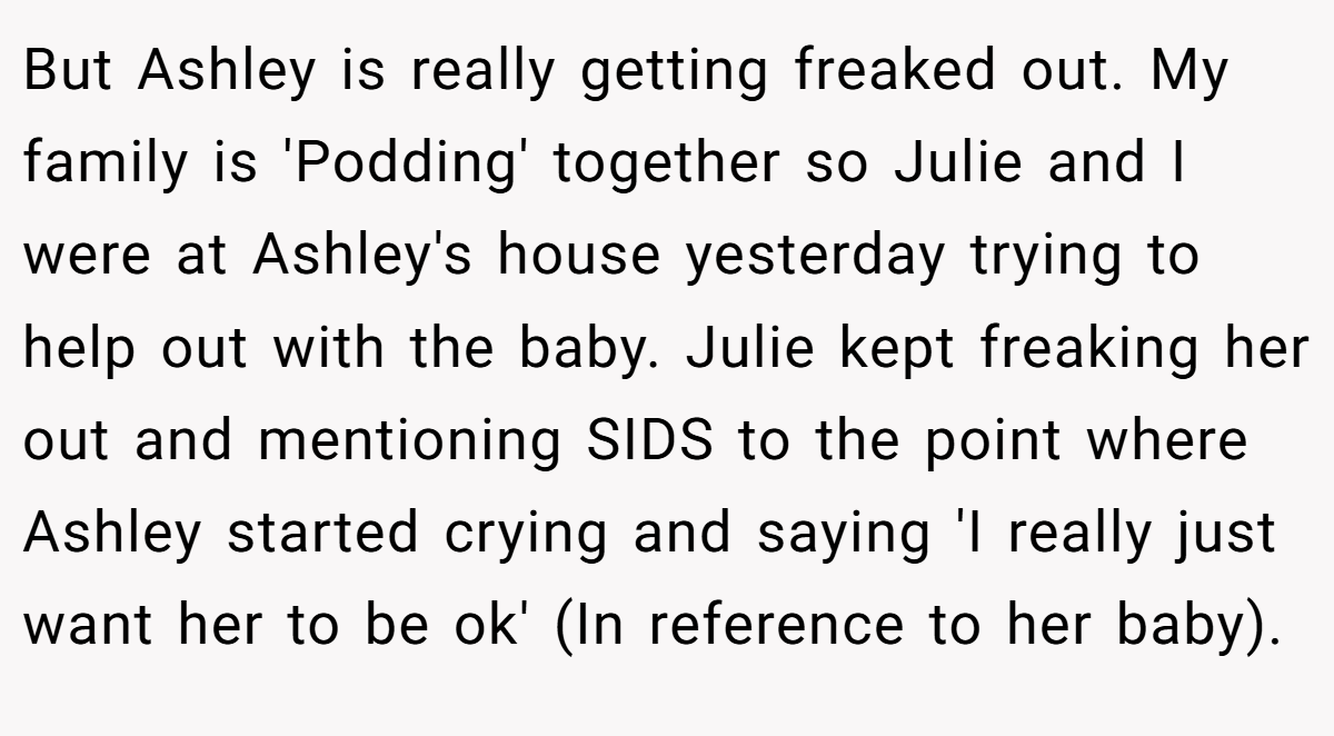 But Ashley is really getting freaked out. My family is 'Podding' together so Julie and I were at Ashley's house yesterday trying to help out with the baby. Julie kept freaking her out and mentioning SIDS to the point where Ashley started crying and saying 'I really just want her to be ok' (In reference to her baby).