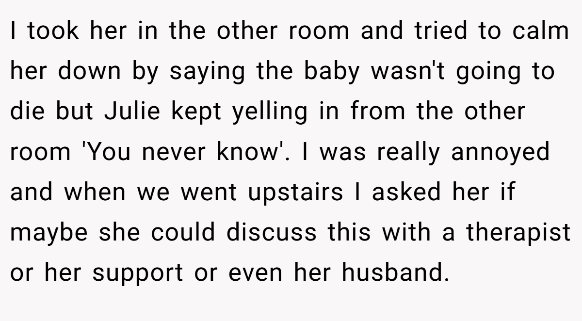 I took her in the other room and tried to calm her down by saying the baby wasn't going to die but Julie kept yelling in from the other room 'You never know'. I was really annoyed and when we went upstairs I asked her if maybe she could discuss this with a therapist or her support or even her husband.