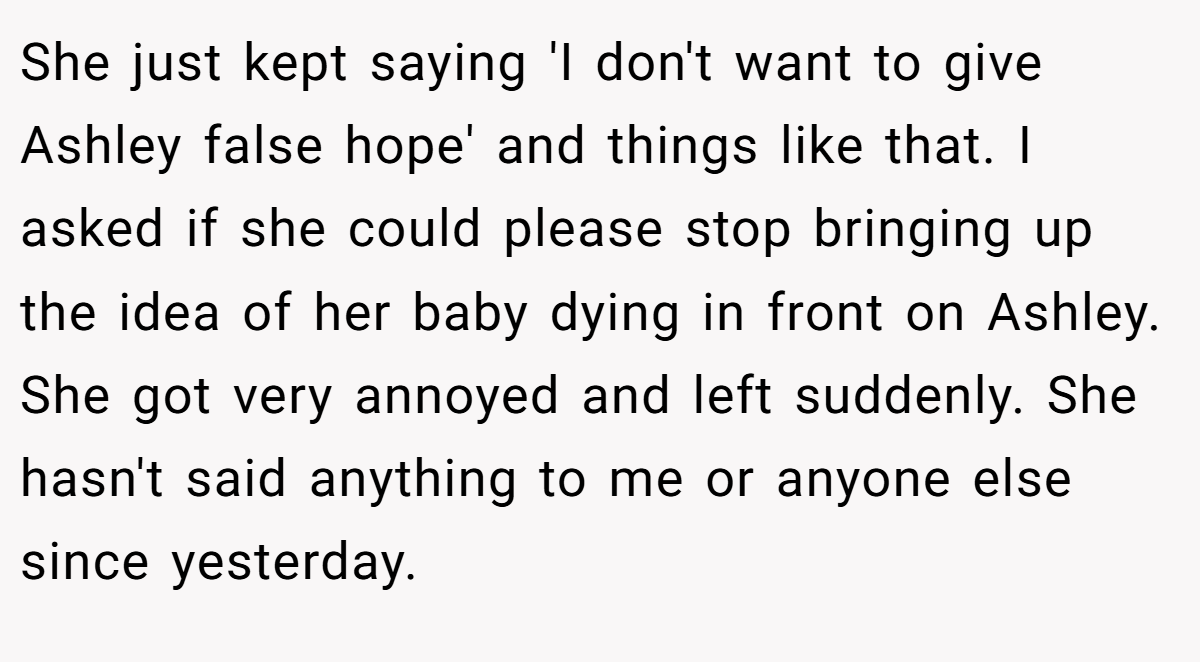 She just kept saying 'I don't want to give Ashley false hope' and things like that. I asked if she could please stop bringing up the idea of her baby dying in front on Ashley. She got very annoyed and left suddenly. She hasn't said anything to me or anyone else since yesterday.