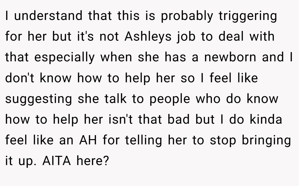 I understand that this is probably triggering for her but it's not Ashleys job to deal with that especially when she has a newborn and I don't know how to help her so I feel like suggesting she talk to people who do know how to help her isn't that bad but I do kinda feel like an AH for telling her to stop bringing it up. AITA here?