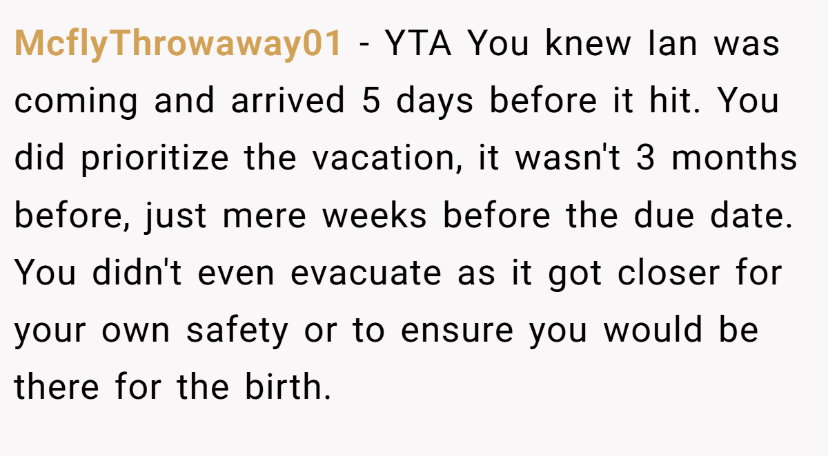 McflyThrowaway01 − YTA You knew Ian was coming and arrived 5 days before it hit. You did prioritize the vacation, it wasn't 3 months before, just mere weeks before the due date. You didn't even evacuate as it got closer for your own safety or to ensure you would be there for the birth.