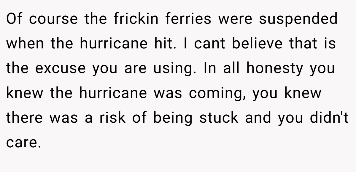 Of course the frickin ferries were suspended when the hurricane hit. I cant believe that is the excuse you are using. In all honesty you knew the hurricane was coming, you knew there was a risk of being stuck and you didn't care.