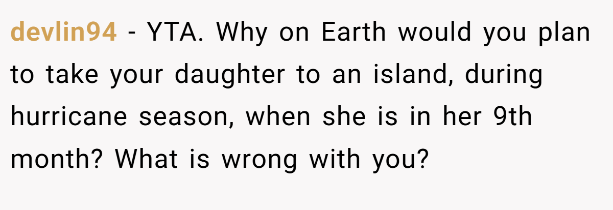 devlin94 − YTA. Why on Earth would you plan to take your daughter to an island, during hurricane season, when she is in her 9th month? What is wrong with you?