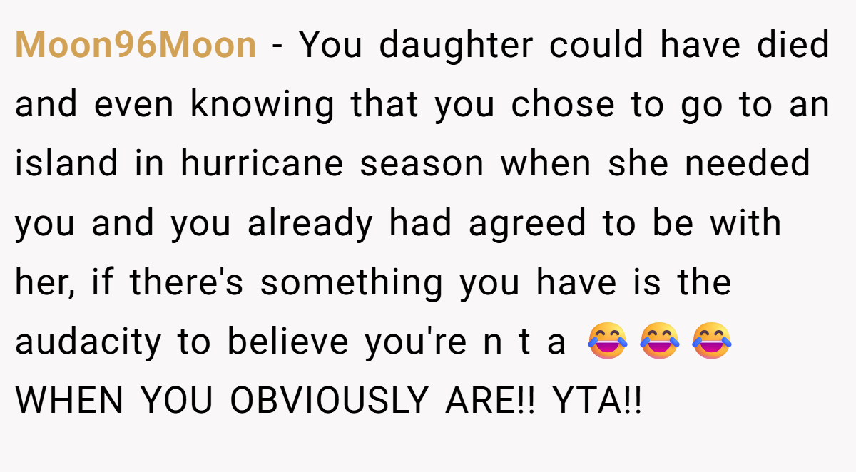 Moon96Moon − You daughter could have died and even knowing that you chose to go to an island in hurricane season when she needed you and you already had agreed to be with her, if there's something you have is the audacity to believe you're n t a 😂😂😂 WHEN YOU OBVIOUSLY ARE!! YTA!!