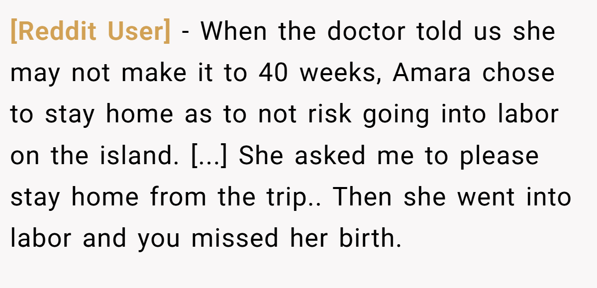 [Reddit User] − When the doctor told us she may not make it to 40 weeks, Amara chose to stay home as to not risk going into labor on the island. [...] She asked me to please stay home from the trip.. Then she went into labor and you missed her birth.