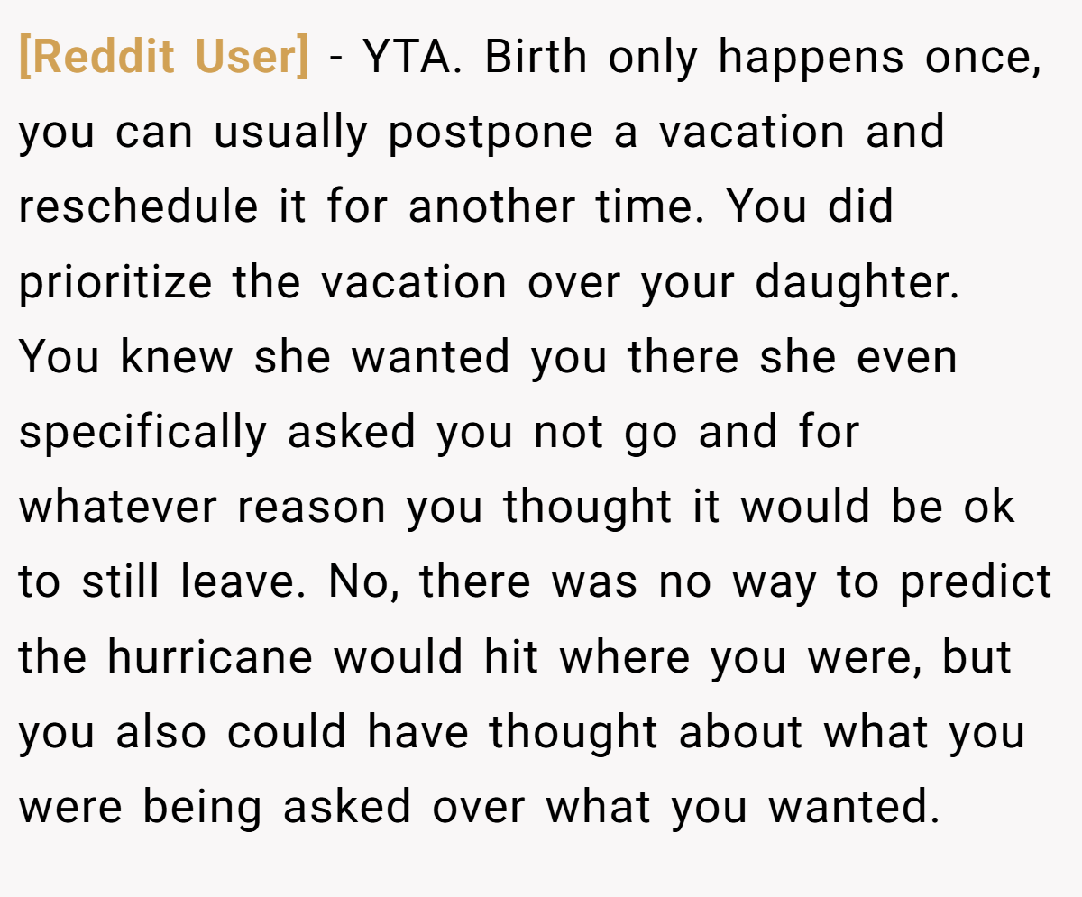[Reddit User] − YTA. Birth only happens once, you can usually postpone a vacation and reschedule it for another time. You did prioritize the vacation over your daughter. You knew she wanted you there she even specifically asked you not go and for whatever reason you thought it would be ok to still leave. No, there was no way to predict the hurricane would hit where you were, but you also could have thought about what you were being asked over what you wanted.