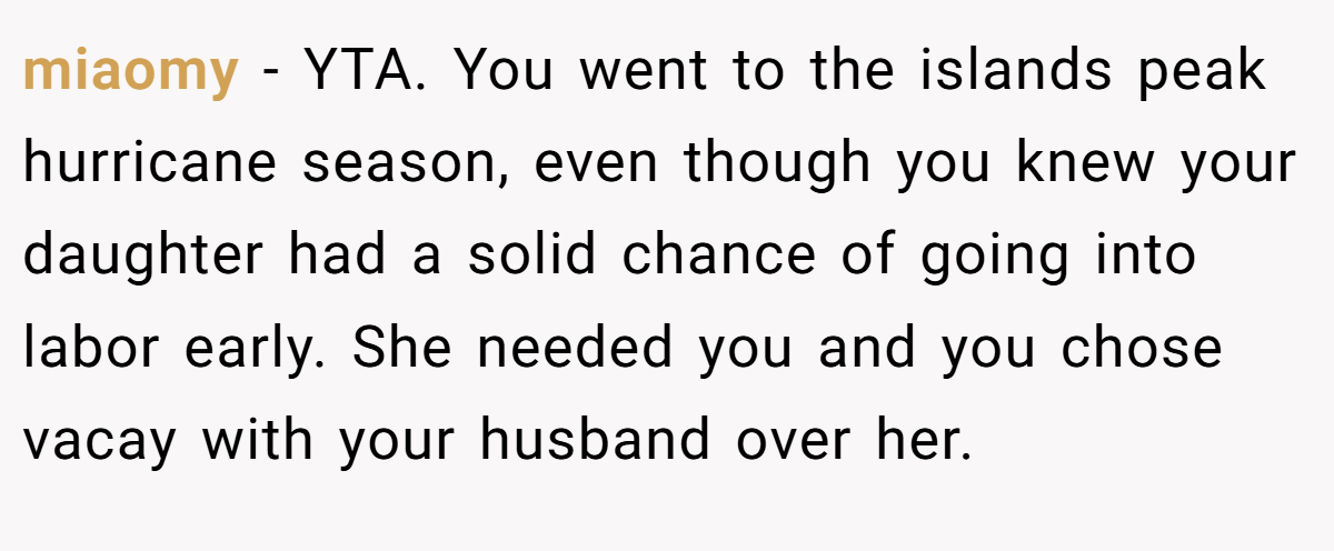 miaomy − YTA. You went to the islands peak hurricane season, even though you knew your daughter had a solid chance of going into labor early. She needed you and you chose vacay with your husband over her.
