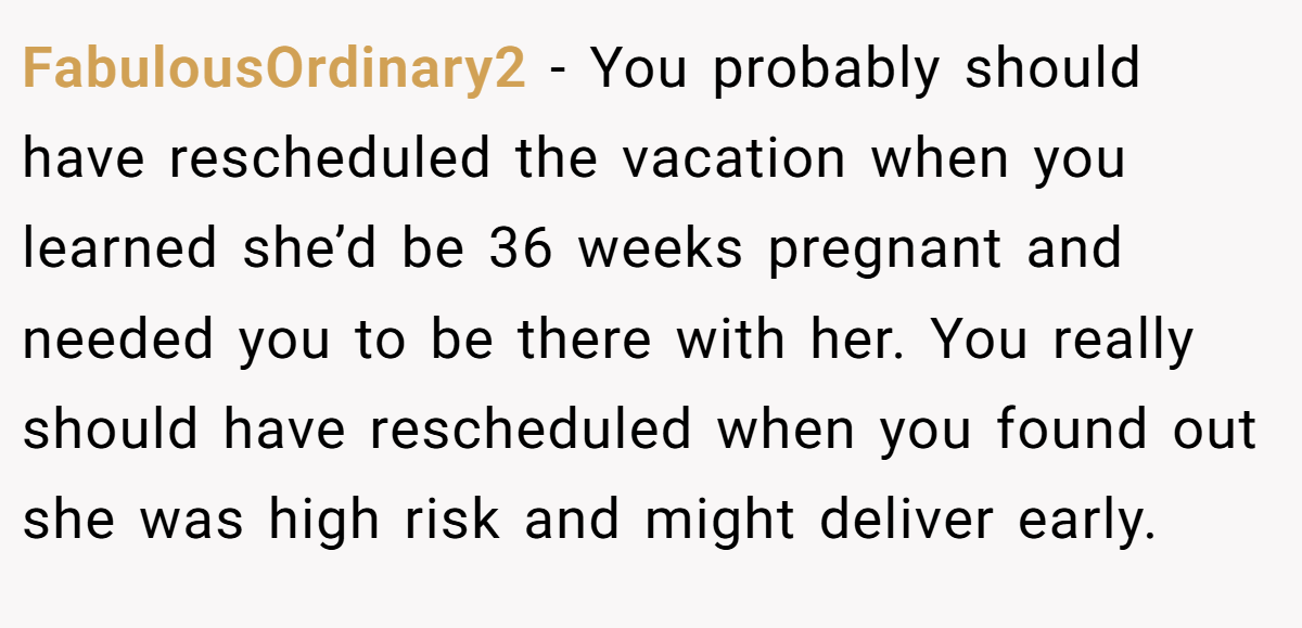 FabulousOrdinary2 − You probably should have rescheduled the vacation when you learned she’d be 36 weeks pregnant and needed you to be there with her. You really should have rescheduled when you found out she was high risk and might deliver early.