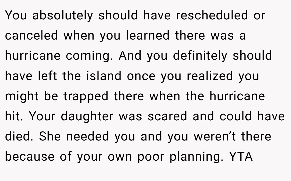You absolutely should have rescheduled or canceled when you learned there was a hurricane coming. And you definitely should have left the island once you realized you might be trapped there when the hurricane hit. Your daughter was scared and could have died. She needed you and you weren’t there because of your own poor planning. YTA