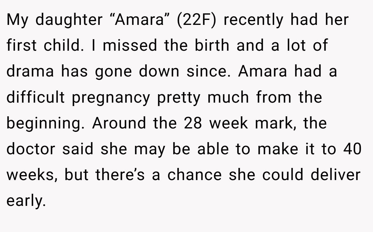 My daughter “Amara” (22F) recently had her first child. I missed the birth and a lot of drama has gone down since. Amara had a difficult pregnancy pretty much from the beginning. Around the 28 week mark, the doctor said she may be able to make it to 40 weeks, but there’s a chance she could deliver early.