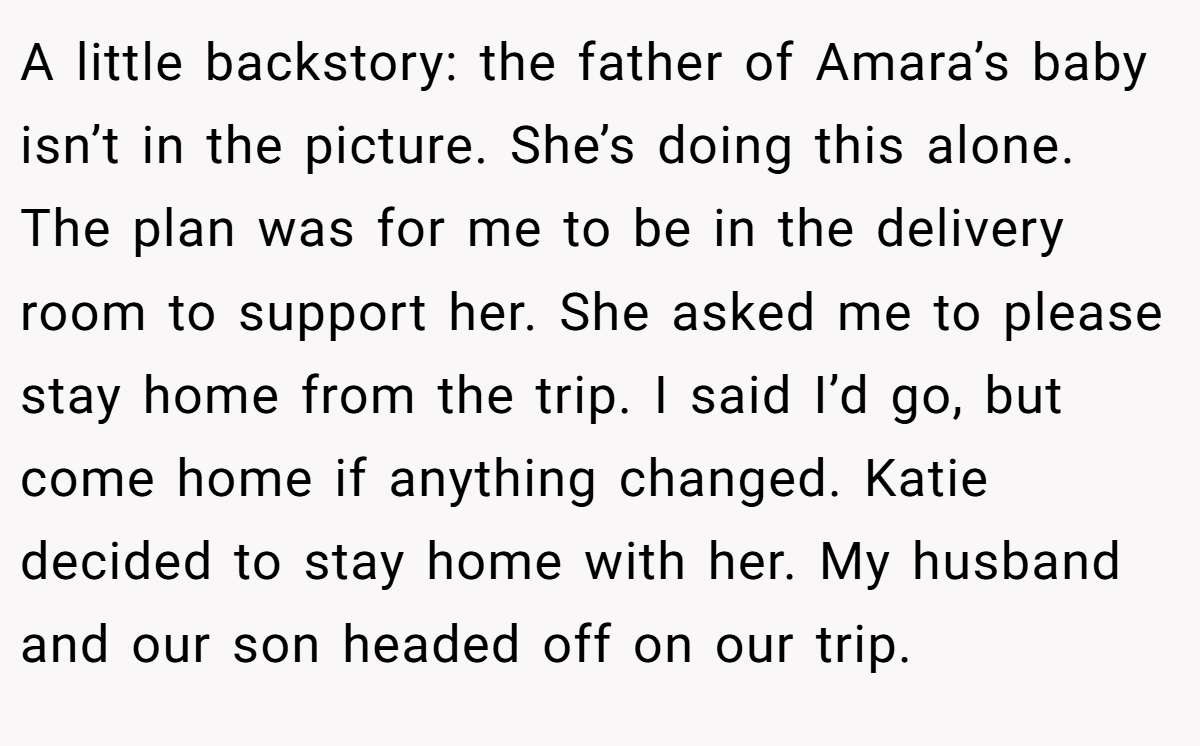 A little backstory: the father of Amara’s baby isn’t in the picture. She’s doing this alone. The plan was for me to be in the delivery room to support her. She asked me to please stay home from the trip. I said I’d go, but come home if anything changed. Katie decided to stay home with her. My husband and our son headed off on our trip.