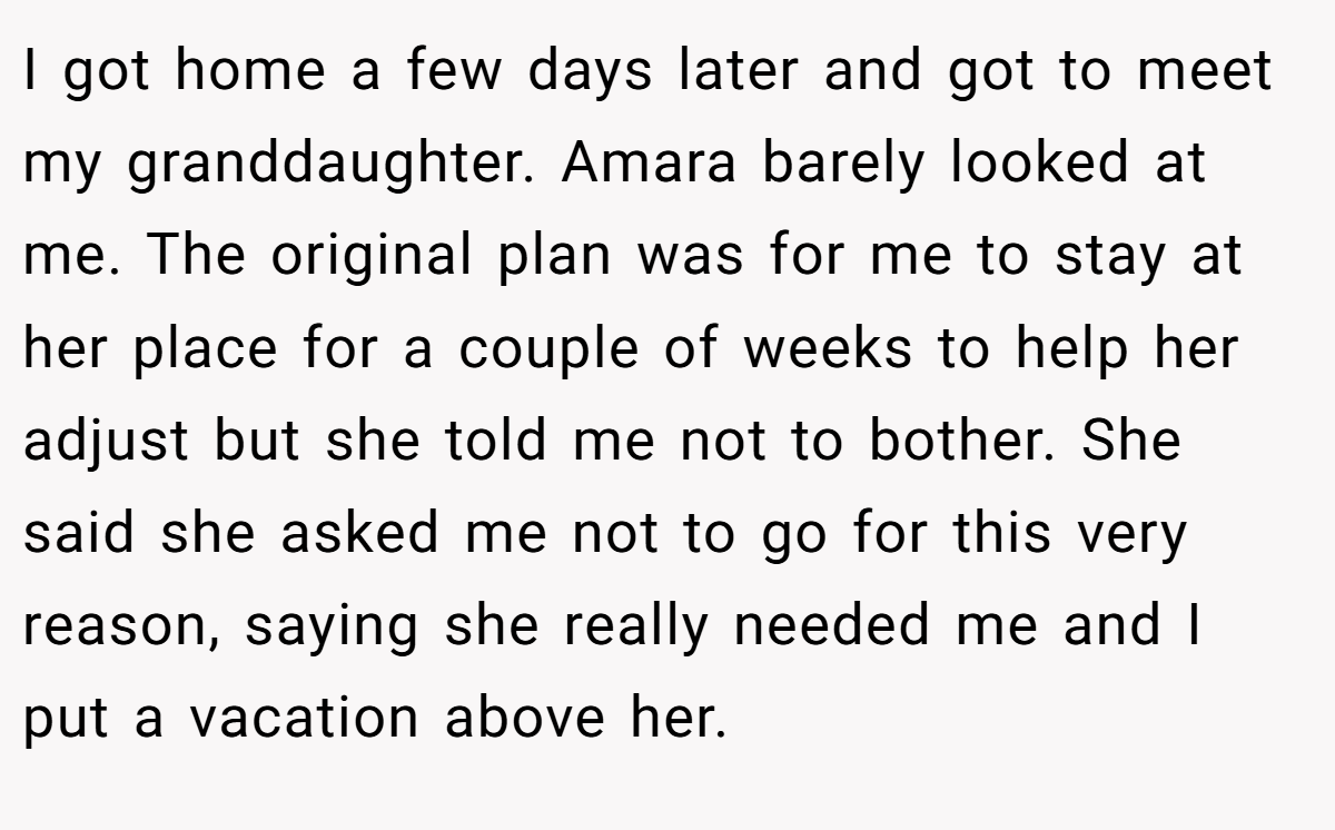 I got home a few days later and got to meet my granddaughter. Amara barely looked at me. The original plan was for me to stay at her place for a couple of weeks to help her adjust but she told me not to bother. She said she asked me not to go for this very reason, saying she really needed me and I put a vacation above her.