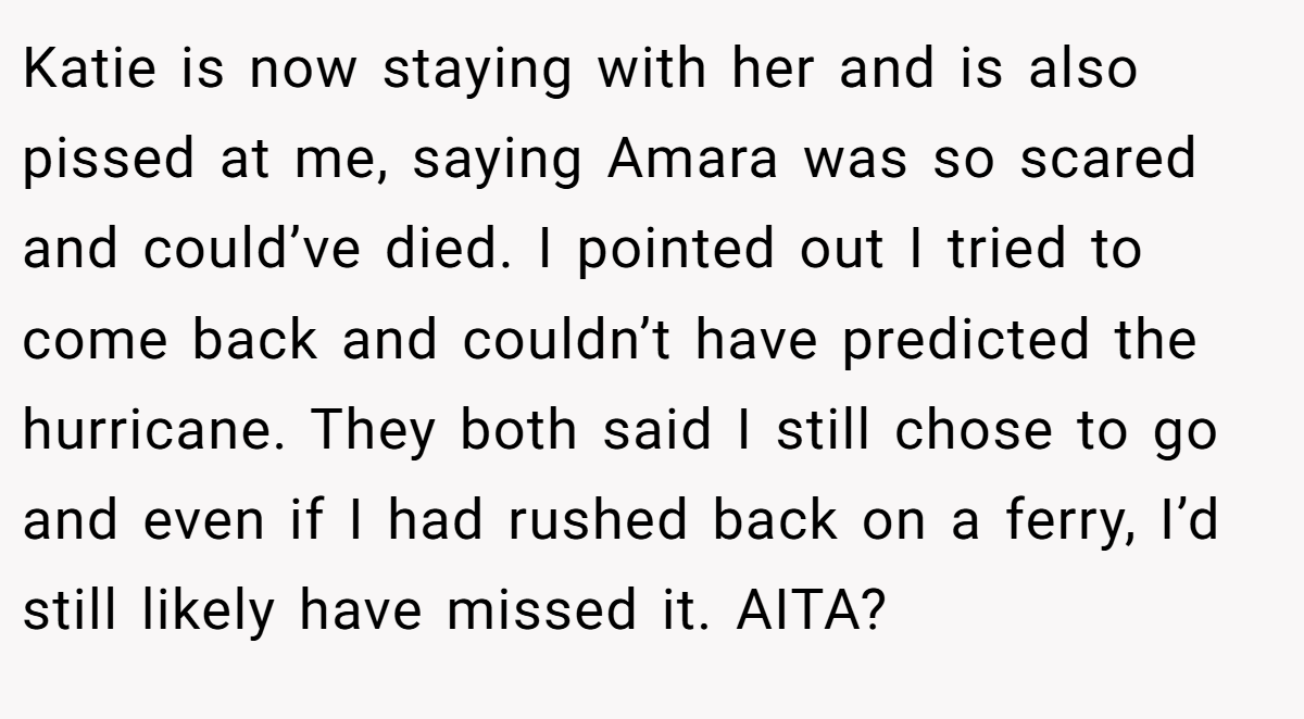 Katie is now staying with her and is also pissed at me, saying Amara was so scared and could’ve died. I pointed out I tried to come back and couldn’t have predicted the hurricane. They both said I still chose to go and even if I had rushed back on a ferry, I’d still likely have missed it. AITA?