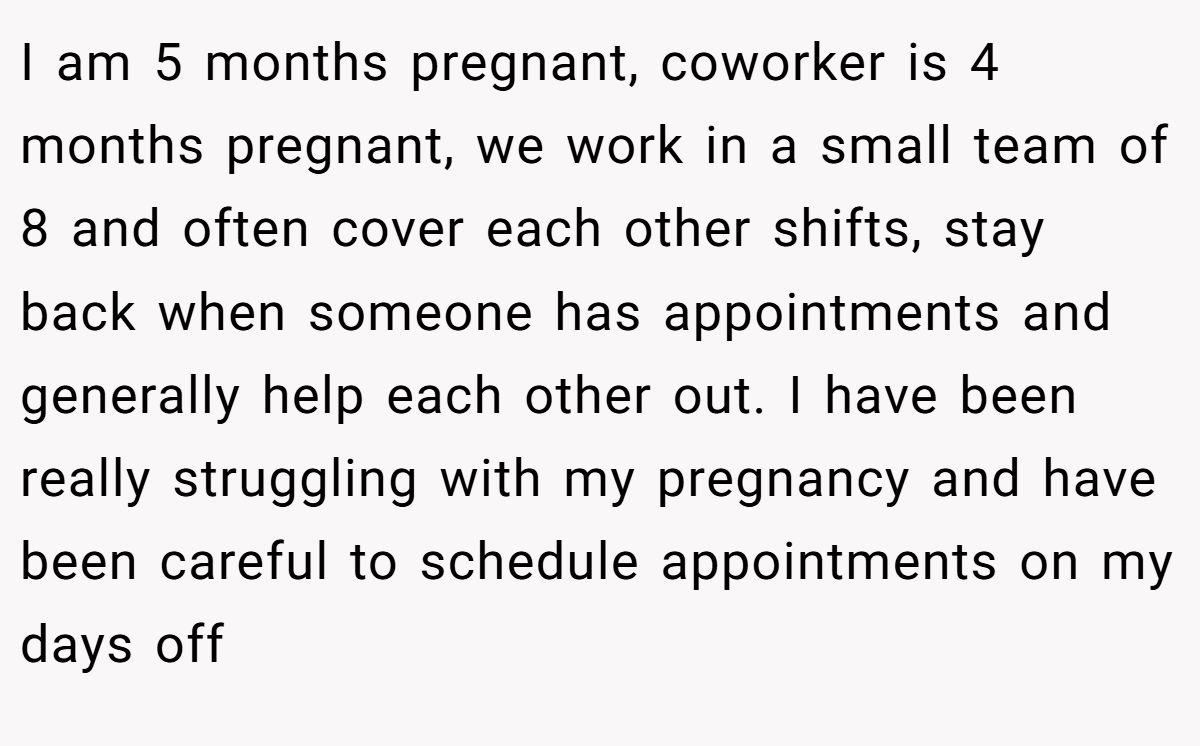 I am 5 months pregnant, coworker is 4 months pregnant, we work in a small team of 8 and often cover each other shifts, stay back when someone has appointments and generally help each other out. I have been really struggling with my pregnancy and have been careful to schedule appointments on my days off