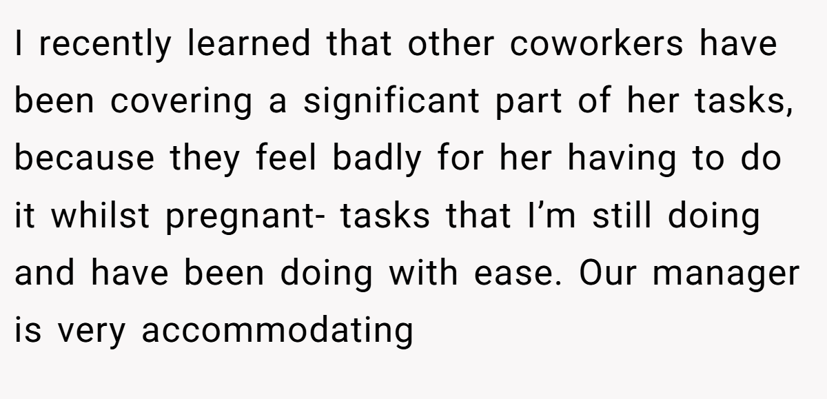 I recently learned that other coworkers have been covering a significant part of her tasks, because they feel badly for her having to do it whilst pregnant- tasks that I’m still doing and have been doing with ease. Our manager is very accommodating