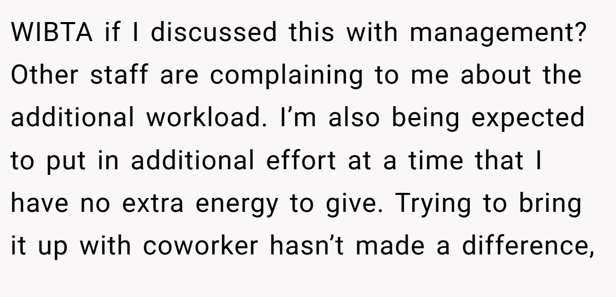 WIBTA if I discussed this with management? Other staff are complaining to me about the additional workload. I’m also being expected to put in additional effort at a time that I have no extra energy to give. Trying to bring it up with coworker hasn’t made a difference,