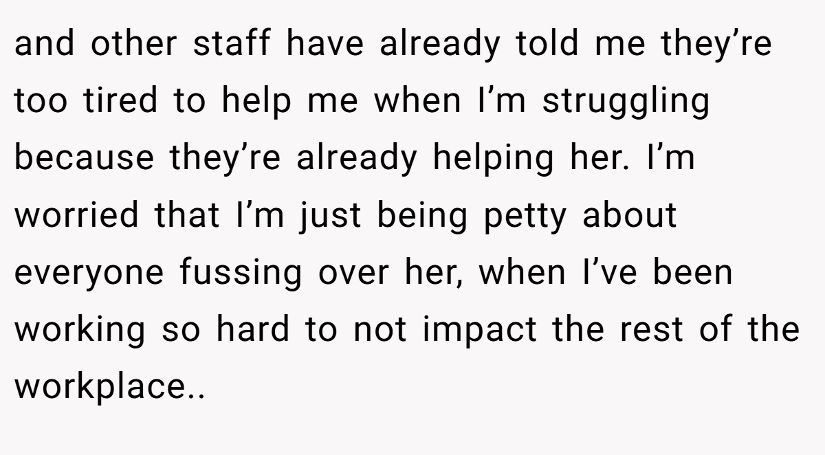 and other staff have already told me they’re too tired to help me when I’m struggling because they’re already helping her. I’m worried that I’m just being petty about everyone fussing over her, when I’ve been working so hard to not impact the rest of the workplace..