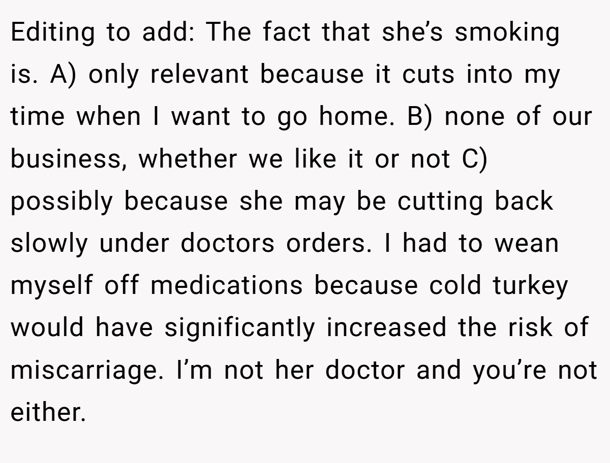 Editing to add: The fact that she’s smoking is. A) only relevant because it cuts into my time when I want to go home. B) none of our business, whether we like it or not C) possibly because she may be cutting back slowly under doctors orders. I had to wean myself off medications because cold turkey would have significantly increased the risk of miscarriage. I’m not her doctor and you’re not either.