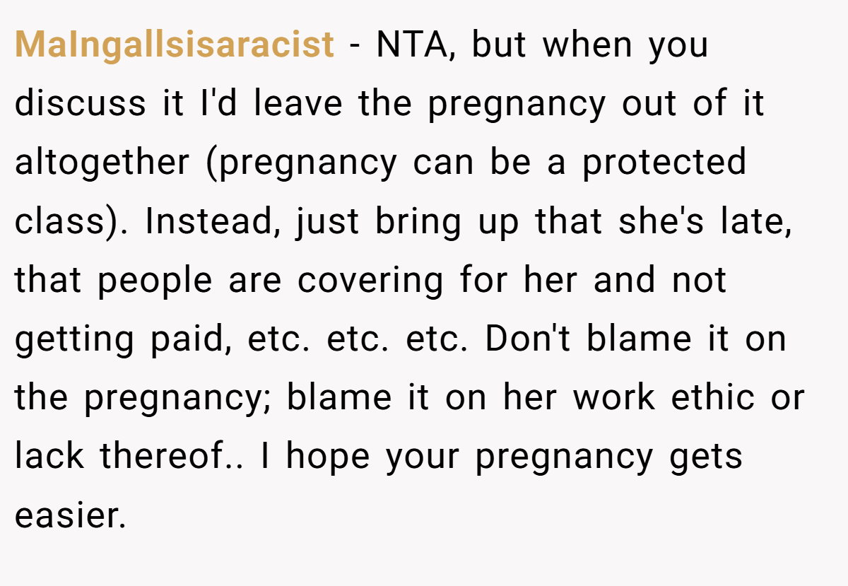 MaIngallsisaracist - NTA, but when you discuss it I'd leave the pregnancy out of it altogether (pregnancy can be a protected class). Instead, just bring up that she's late, that people are covering for her and not getting paid, etc. etc. etc. Don't blame it on the pregnancy; blame it on her work ethic or lack thereof.. I hope your pregnancy gets easier.