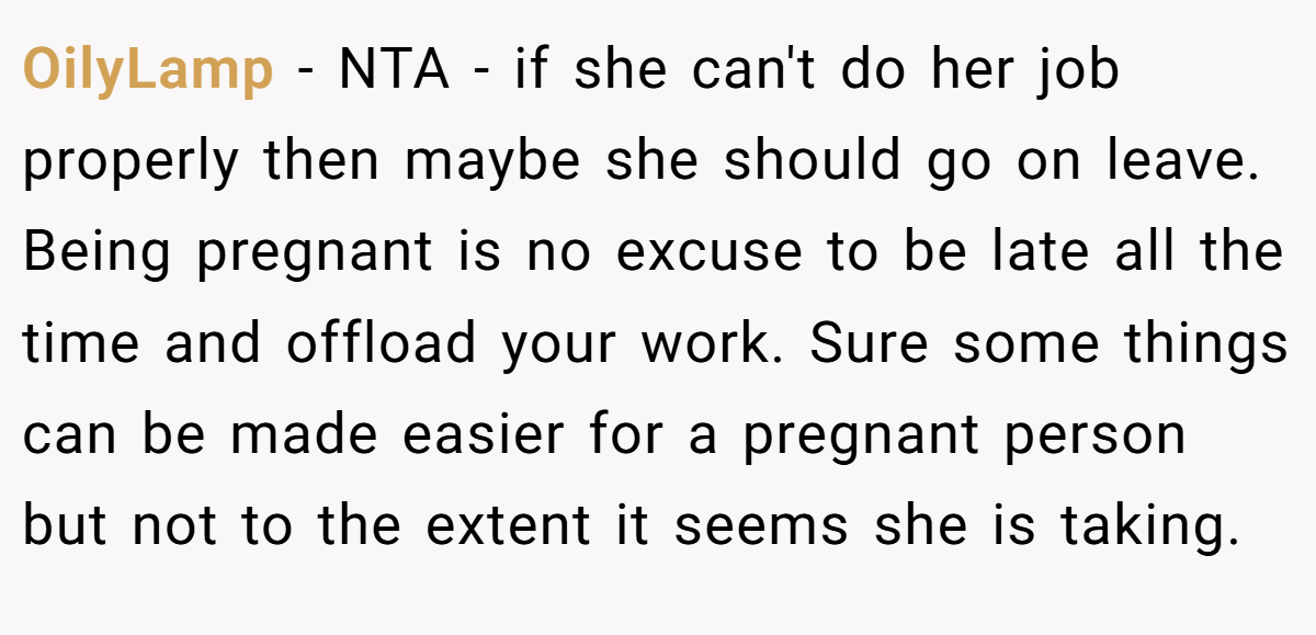 OilyLamp - NTA - if she can't do her job properly then maybe she should go on leave. Being pregnant is no excuse to be late all the time and offload your work. Sure some things can be made easier for a pregnant person but not to the extent it seems she is taking.