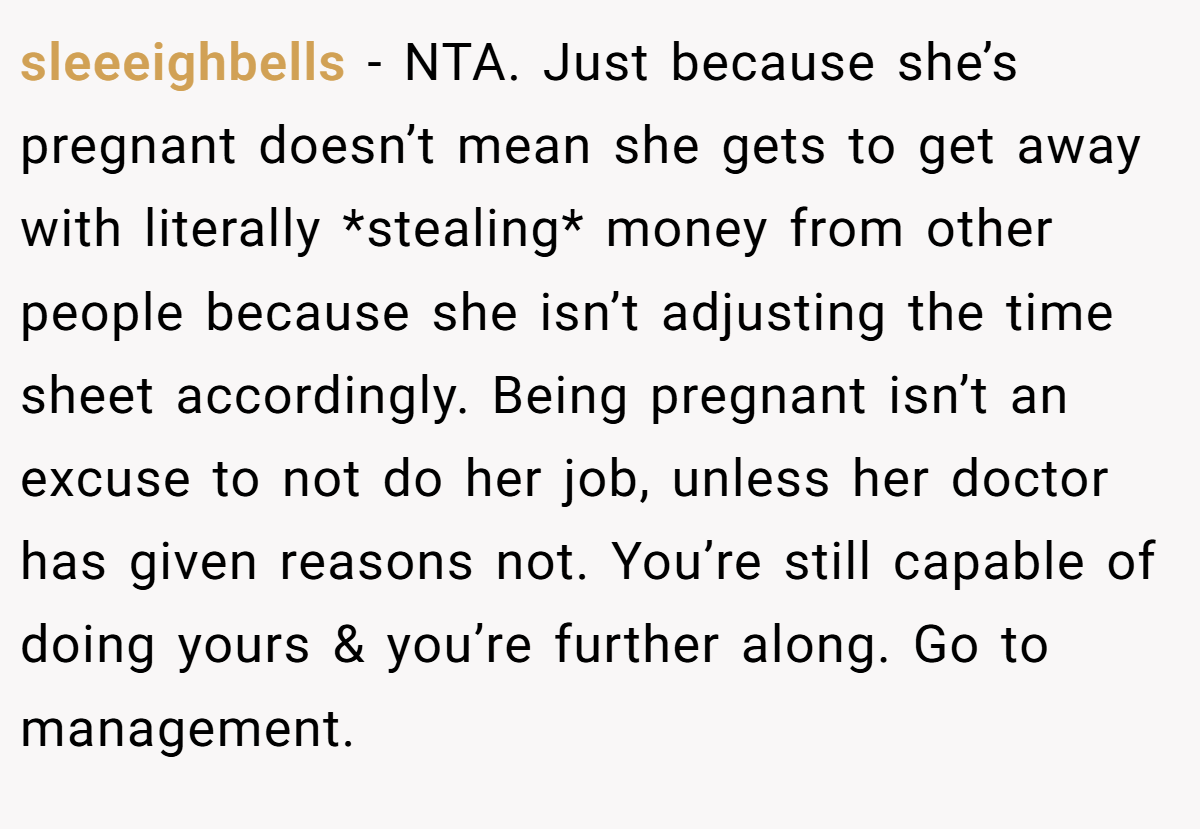 sleeeighbells - NTA. Just because she’s pregnant doesn’t mean she gets to get away with literally *stealing* money from other people because she isn’t adjusting the time sheet accordingly. Being pregnant isn’t an excuse to not do her job, unless her doctor has given reasons not. You’re still capable of doing yours & you’re further along. Go to management.
