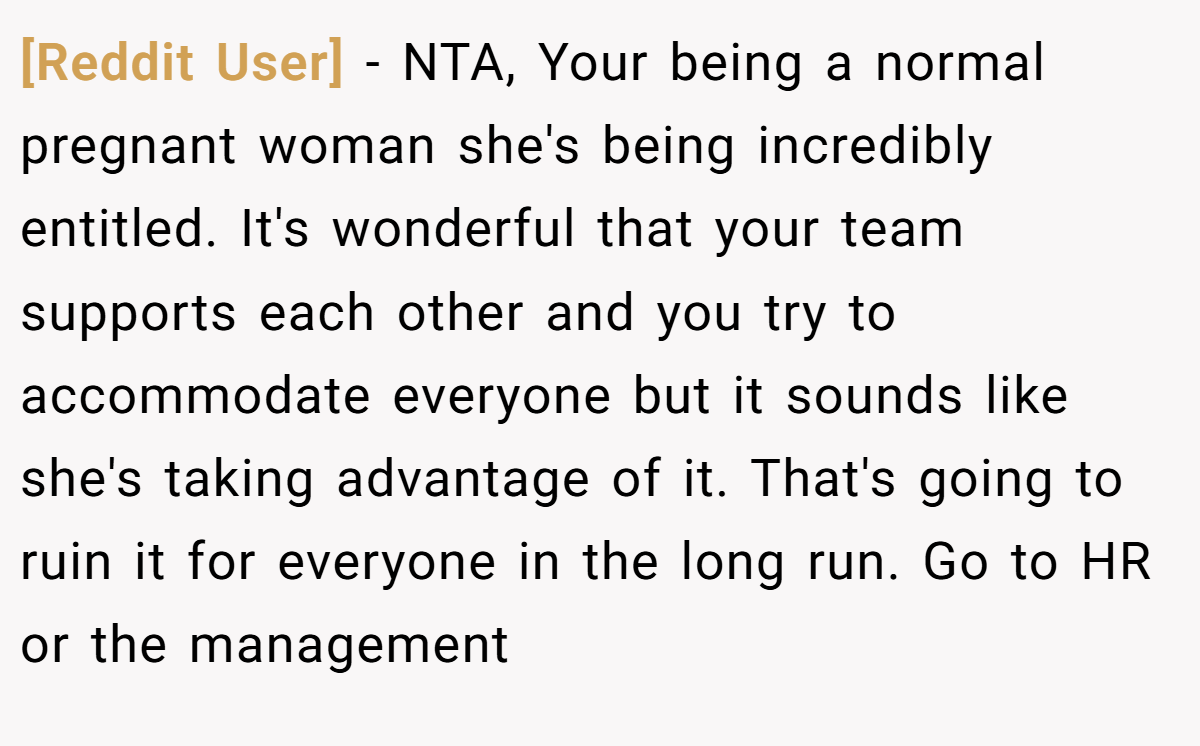 [Reddit User] - NTA, Your being a normal pregnant woman she's being incredibly entitled. It's wonderful that your team supports each other and you try to accommodate everyone but it sounds like she's taking advantage of it. That's going to ruin it for everyone in the long run. Go to HR or the management