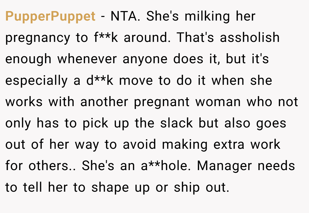 PupperPuppet - NTA. She's milking her pregnancy to f**k around. That's assholish enough whenever anyone does it, but it's especially a d**k move to do it when she works with another pregnant woman who not only has to pick up the slack but also goes out of her way to avoid making extra work for others.. She's an a**hole. Manager needs to tell her to shape up or ship out.