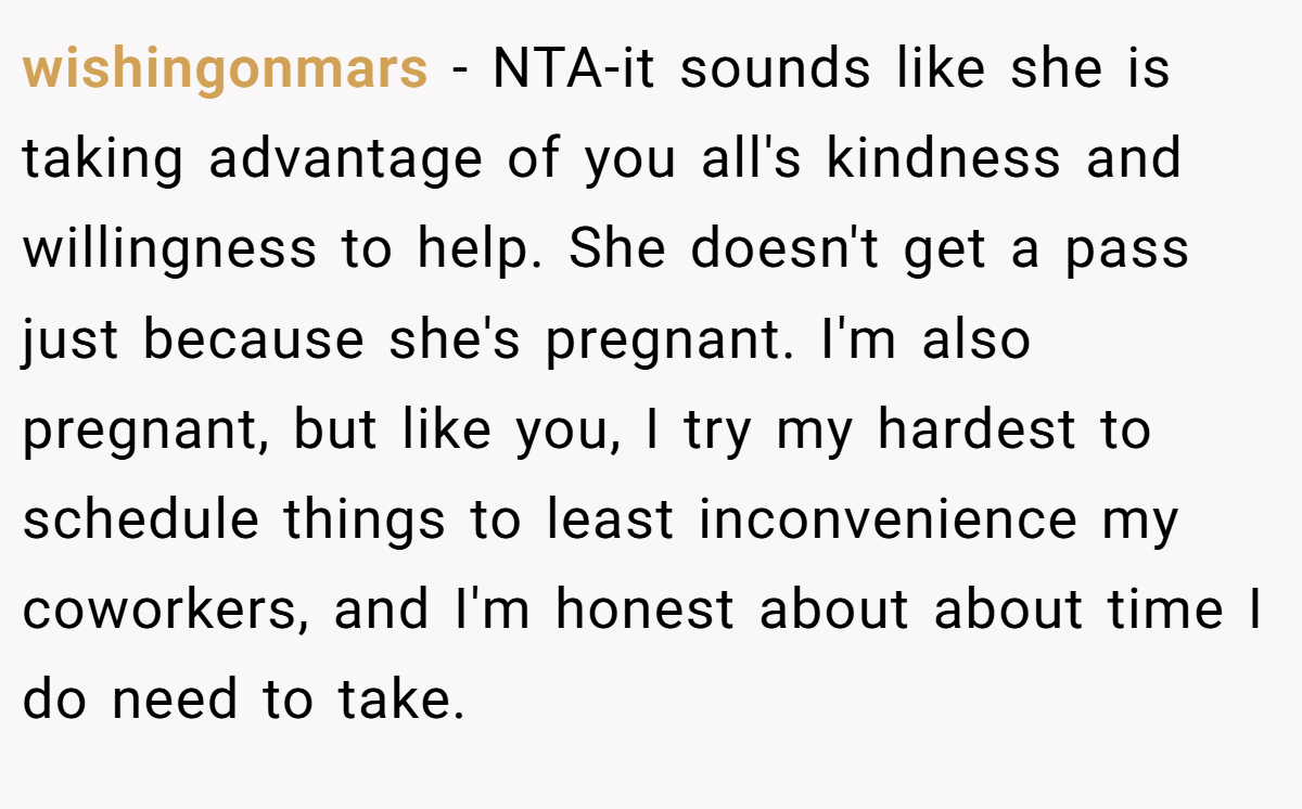 wishingonmars - NTA-it sounds like she is taking advantage of you all's kindness and willingness to help. She doesn't get a pass just because she's pregnant. I'm also pregnant, but like you, I try my hardest to schedule things to least inconvenience my coworkers, and I'm honest about about time I do need to take.