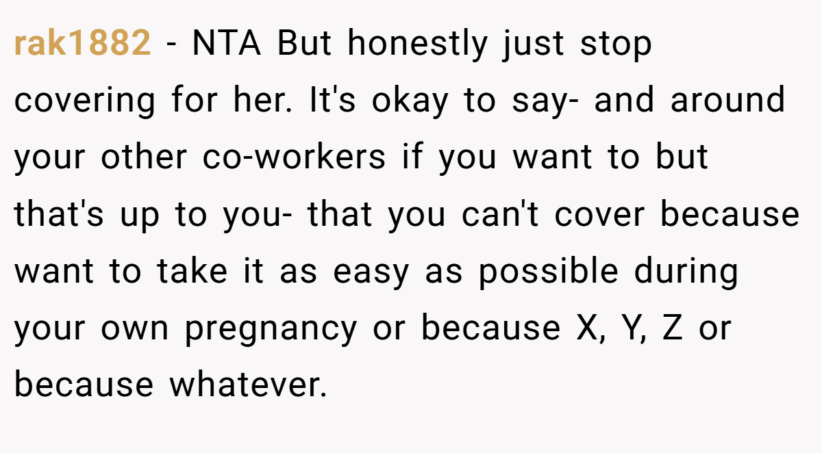 rak1882 - NTA But honestly just stop covering for her. It's okay to say- and around your other co-workers if you want to but that's up to you- that you can't cover because want to take it as easy as possible during your own pregnancy or because X, Y, Z or because whatever.