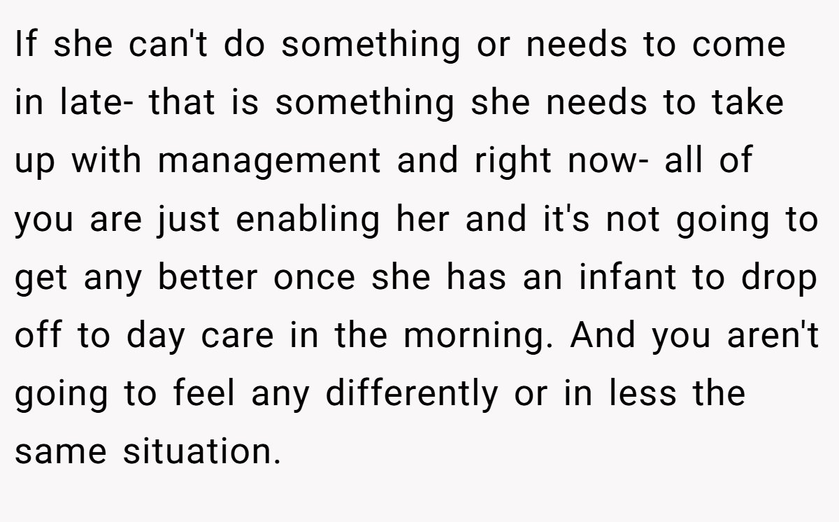 If she can't do something or needs to come in late- that is something she needs to take up with management and right now- all of you are just enabling her and it's not going to get any better once she has an infant to drop off to day care in the morning. And you aren't going to feel any differently or in less the same situation.