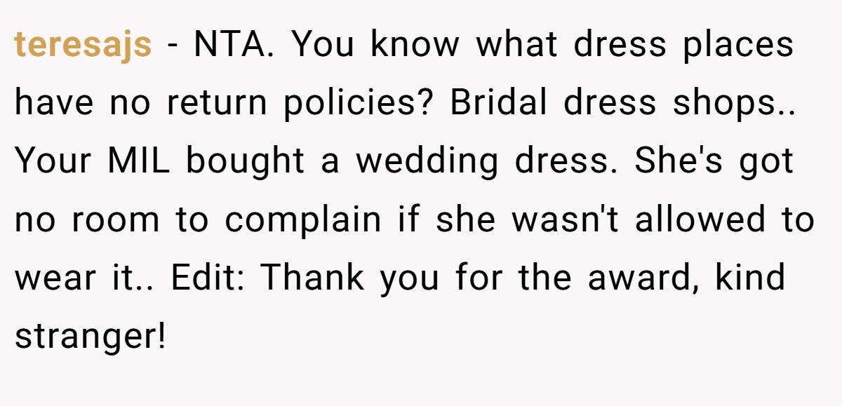 teresajs − NTA. You know what dress places have no return policies? Bridal dress shops.. Your MIL bought a wedding dress. She's got no room to complain if she wasn't allowed to wear it.. Edit: Thank you for the award, kind stranger!