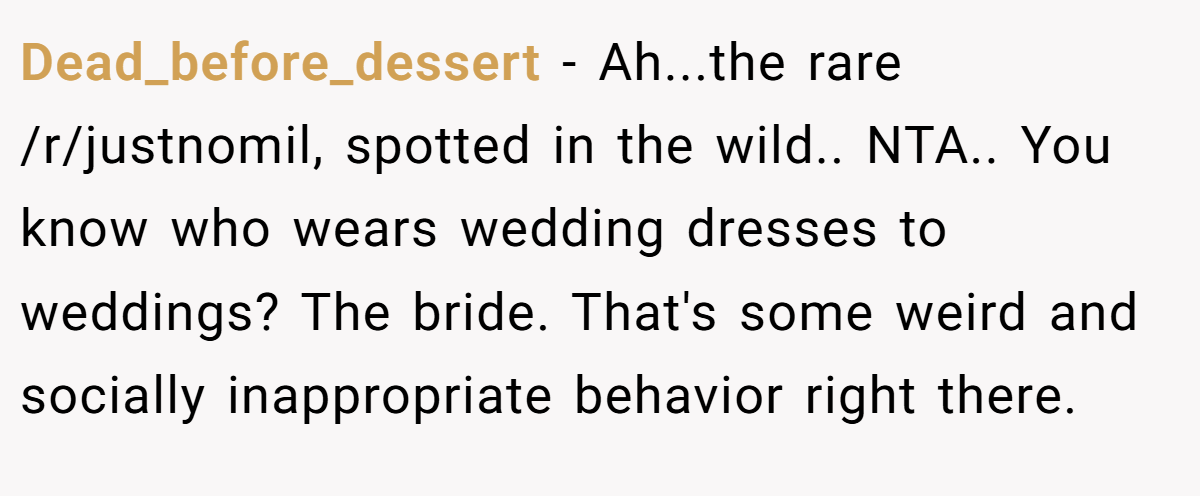 Dead_before_dessert − Ah...the rare /r/justnomil, spotted in the wild.. NTA.. You know who wears wedding dresses to weddings? The bride. That's some weird and socially inappropriate behavior right there.