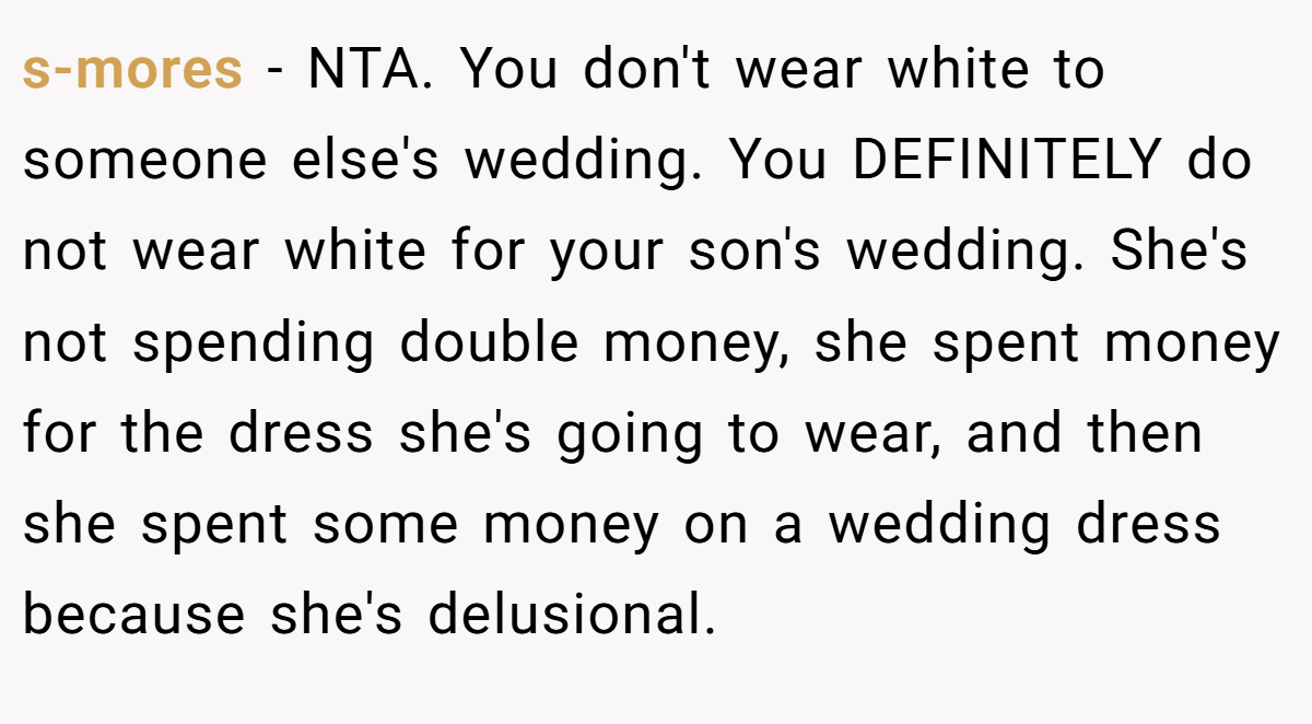 s-mores − NTA. You don't wear white to someone else's wedding. You DEFINITELY do not wear white for your son's wedding. She's not spending double money, she spent money for the dress she's going to wear, and then she spent some money on a wedding dress because she's delusional.
