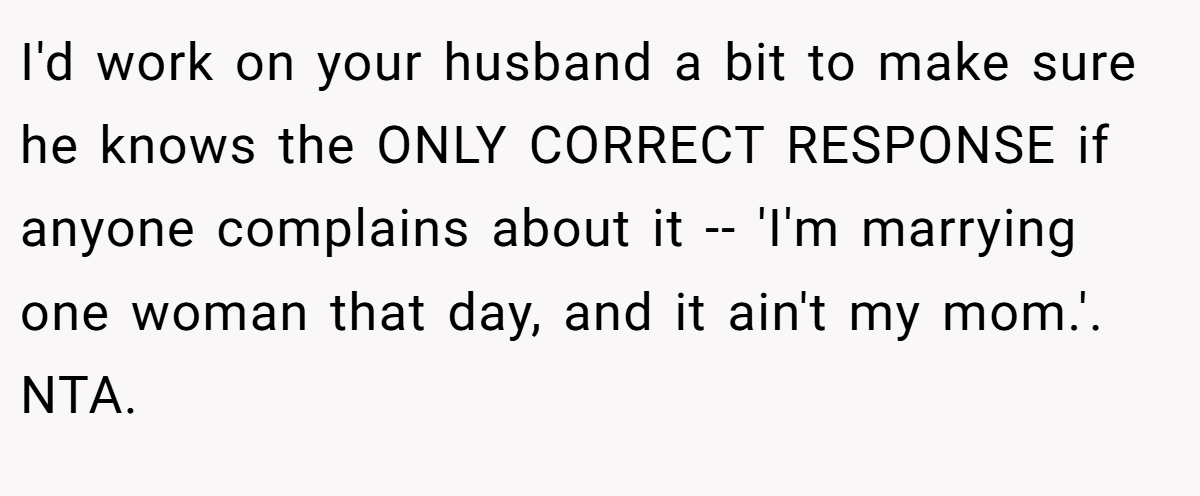 I'd work on your husband a bit to make sure he knows the ONLY CORRECT RESPONSE if anyone complains about it -- 'I'm marrying one woman that day, and it ain't my mom.'. NTA.