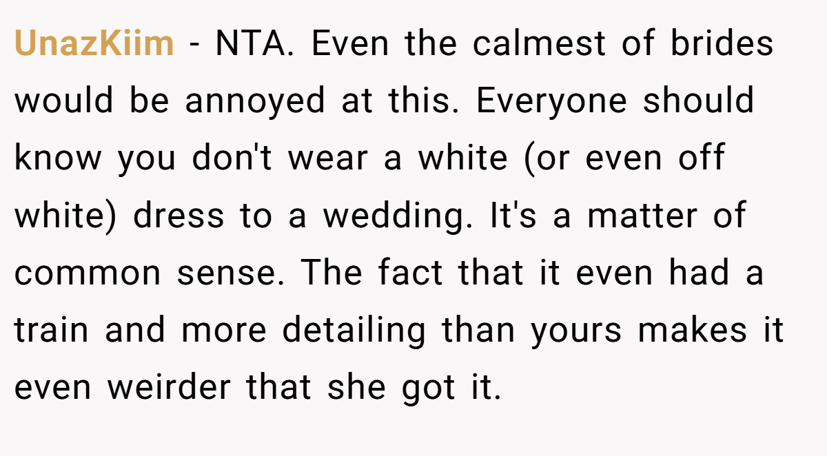 UnazKiim − NTA. Even the calmest of brides would be annoyed at this. Everyone should know you don't wear a white (or even off white) dress to a wedding. It's a matter of common sense. The fact that it even had a train and more detailing than yours makes it even weirder that she got it.