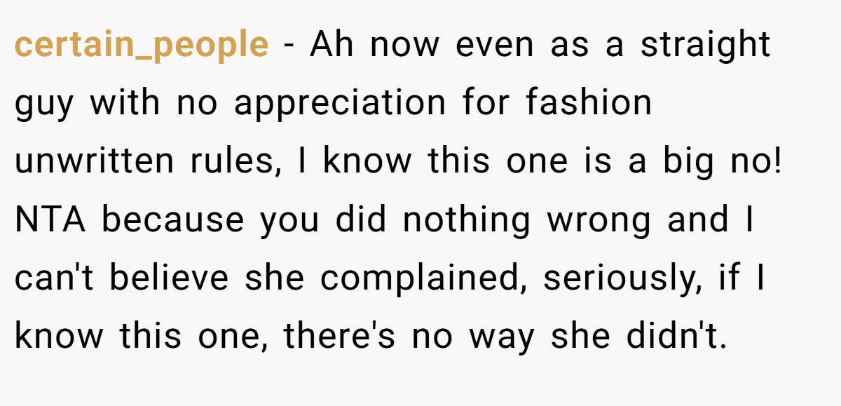 certain_people − Ah now even as a straight guy with no appreciation for fashion unwritten rules, I know this one is a big no! NTA because you did nothing wrong and I can't believe she complained, seriously, if I know this one, there's no way she didn't.