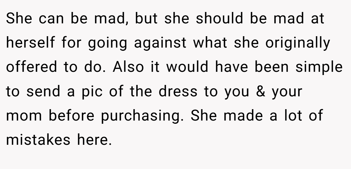 She can be mad, but she should be mad at herself for going against what she originally offered to do. Also it would have been simple to send a pic of the dress to you & your mom before purchasing. She made a lot of mistakes here.