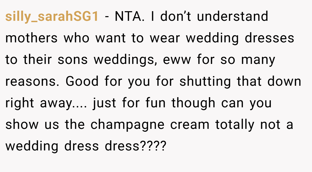 silly_sarahSG1 − NTA. I don’t understand mothers who want to wear wedding dresses to their sons weddings, eww for so many reasons. Good for you for shutting that down right away.... just for fun though can you show us the champagne cream totally not a wedding dress dress????