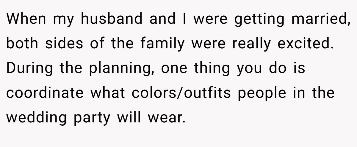 When my husband and I were getting married, both sides of the family were really excited. During the planning, one thing you do is coordinate what colors/outfits people in the wedding party will wear.
