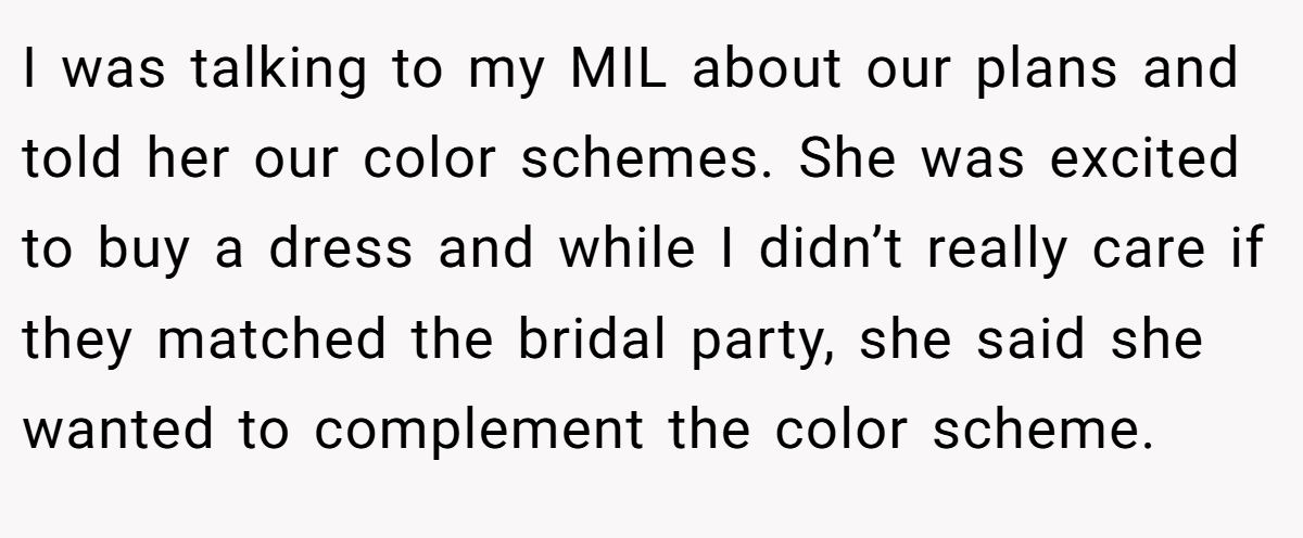 I was talking to my MIL about our plans and told her our color schemes. She was excited to buy a dress and while I didn’t really care if they matched the bridal party, she said she wanted to complement the color scheme.